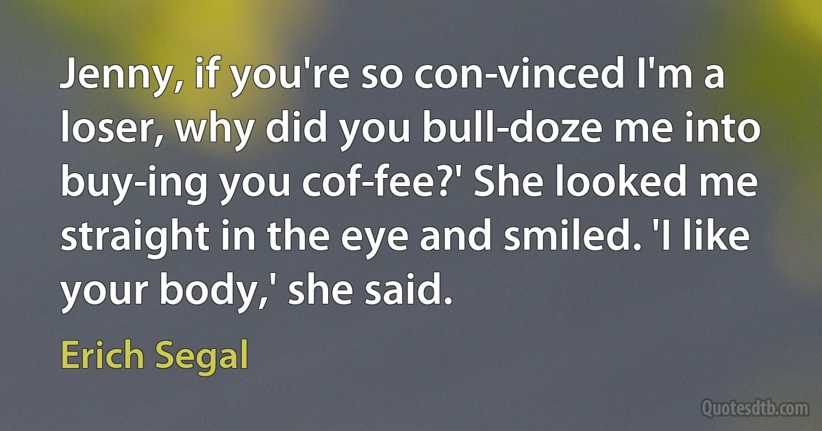 Jenny, if you're so con­vinced I'm a loser, why did you bull­doze me into buy­ing you cof­fee?' She looked me straight in the eye and smiled. 'I like your body,' she said. (Erich Segal)