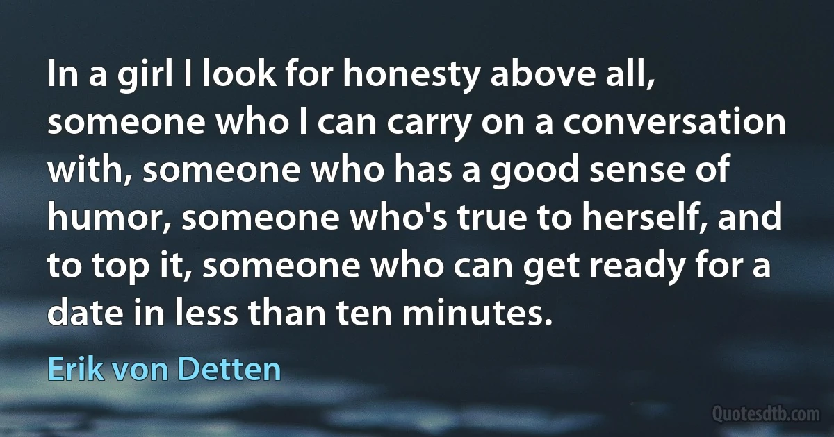 In a girl I look for honesty above all, someone who I can carry on a conversation with, someone who has a good sense of humor, someone who's true to herself, and to top it, someone who can get ready for a date in less than ten minutes. (Erik von Detten)