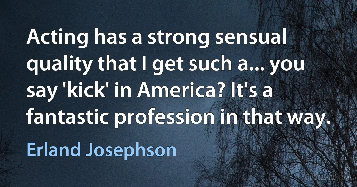 Acting has a strong sensual quality that I get such a... you say 'kick' in America? It's a fantastic profession in that way. (Erland Josephson)