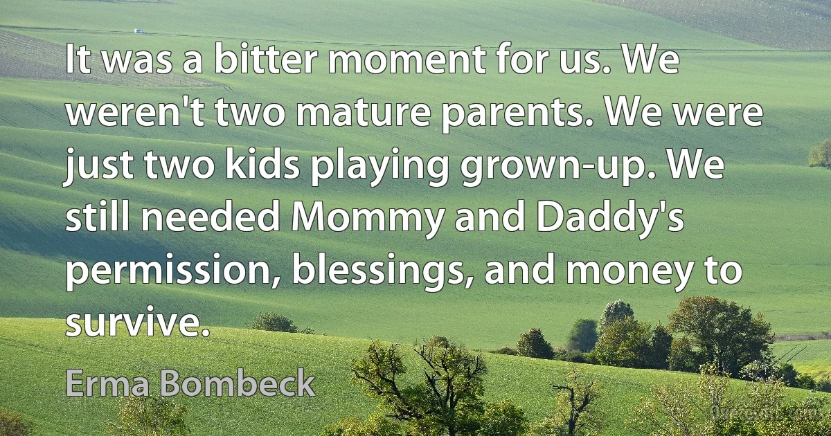 It was a bitter moment for us. We weren't two mature parents. We were just two kids playing grown-up. We still needed Mommy and Daddy's permission, blessings, and money to survive. (Erma Bombeck)