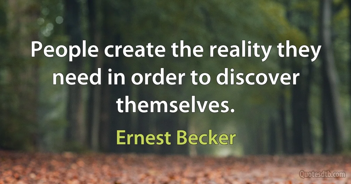 People create the reality they need in order to discover themselves. (Ernest Becker)