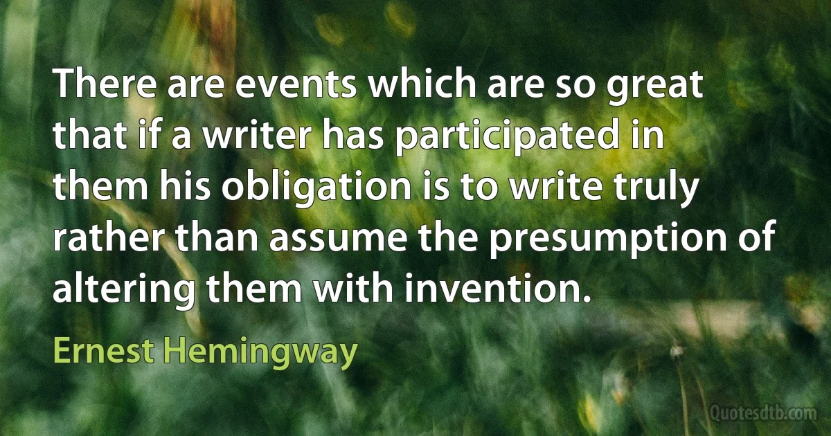 There are events which are so great that if a writer has participated in them his obligation is to write truly rather than assume the presumption of altering them with invention. (Ernest Hemingway)