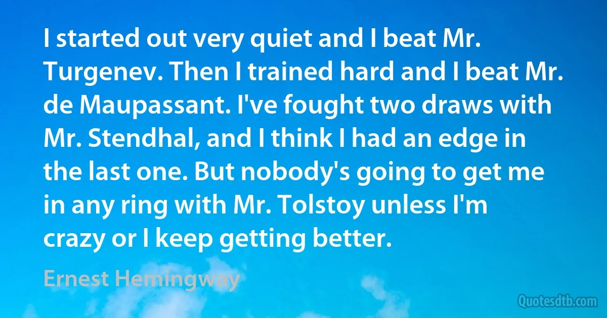 I started out very quiet and I beat Mr. Turgenev. Then I trained hard and I beat Mr. de Maupassant. I've fought two draws with Mr. Stendhal, and I think I had an edge in the last one. But nobody's going to get me in any ring with Mr. Tolstoy unless I'm crazy or I keep getting better. (Ernest Hemingway)