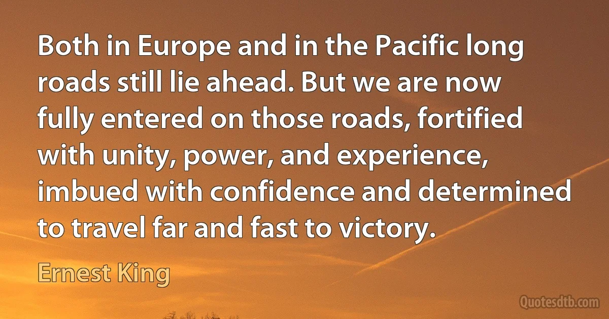 Both in Europe and in the Pacific long roads still lie ahead. But we are now fully entered on those roads, fortified with unity, power, and experience, imbued with confidence and determined to travel far and fast to victory. (Ernest King)