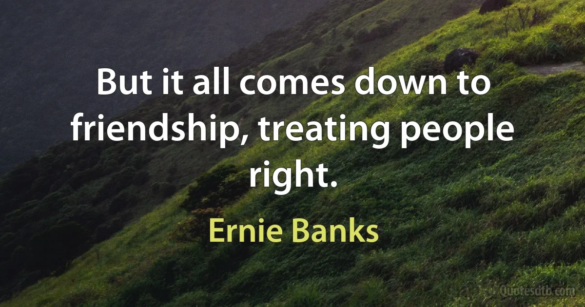 But it all comes down to friendship, treating people right. (Ernie Banks)