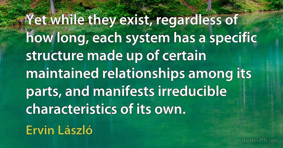 Yet while they exist, regardless of how long, each system has a specific structure made up of certain maintained relationships among its parts, and manifests irreducible characteristics of its own. (Ervin László)