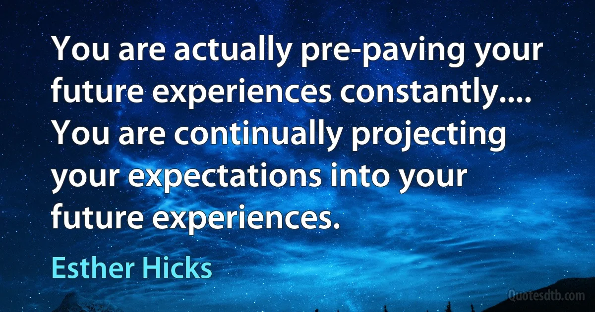 You are actually pre-paving your future experiences constantly.... You are continually projecting your expectations into your future experiences. (Esther Hicks)