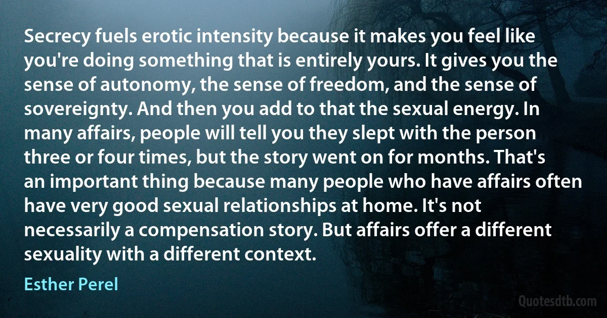 Secrecy fuels erotic intensity because it makes you feel like you're doing something that is entirely yours. It gives you the sense of autonomy, the sense of freedom, and the sense of sovereignty. And then you add to that the sexual energy. In many affairs, people will tell you they slept with the person three or four times, but the story went on for months. That's an important thing because many people who have affairs often have very good sexual relationships at home. It's not necessarily a compensation story. But affairs offer a different sexuality with a different context. (Esther Perel)