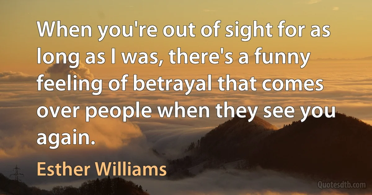 When you're out of sight for as long as I was, there's a funny feeling of betrayal that comes over people when they see you again. (Esther Williams)