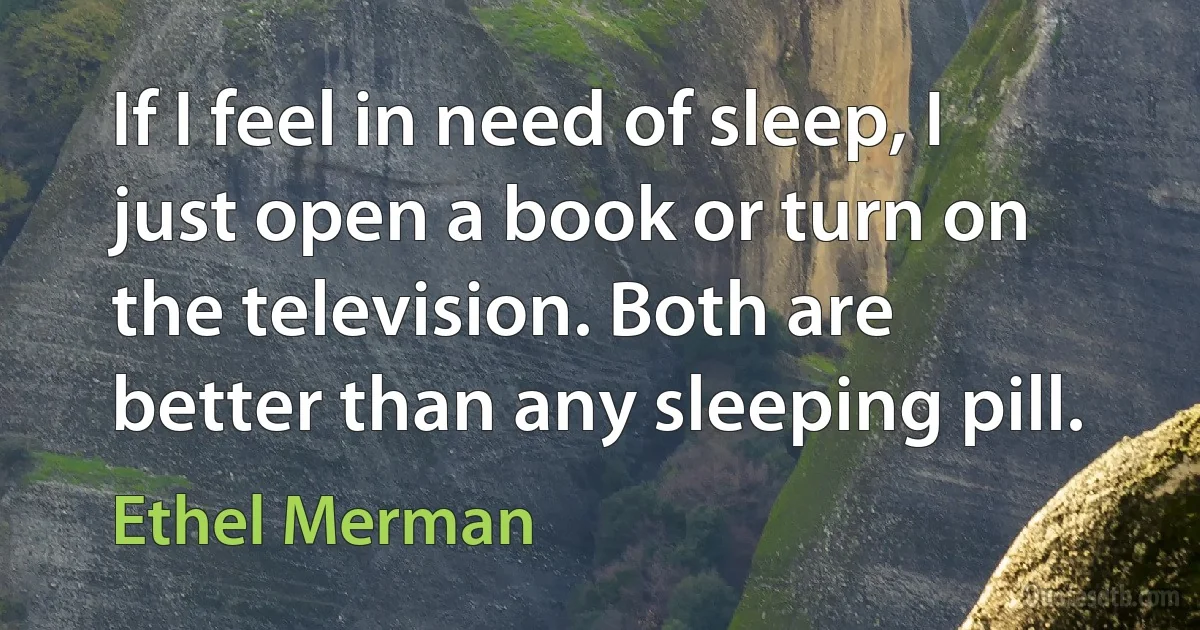 If I feel in need of sleep, I just open a book or turn on the television. Both are better than any sleeping pill. (Ethel Merman)