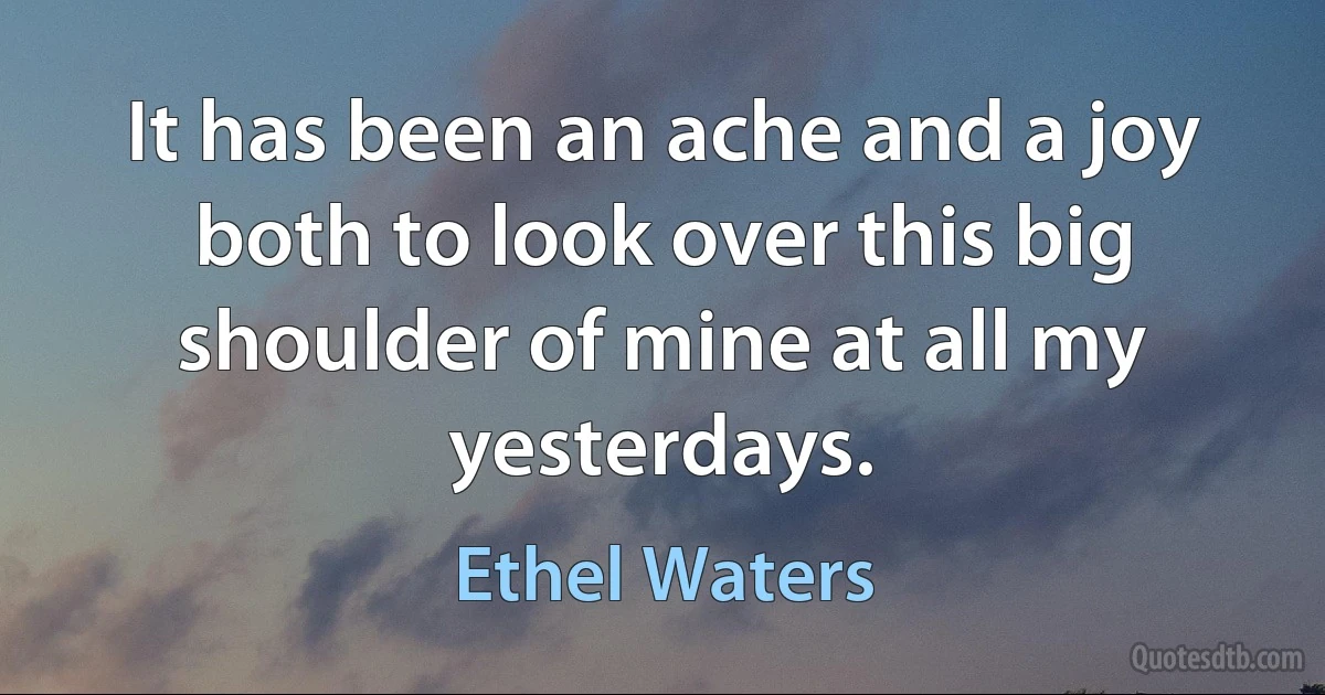 It has been an ache and a joy both to look over this big shoulder of mine at all my yesterdays. (Ethel Waters)