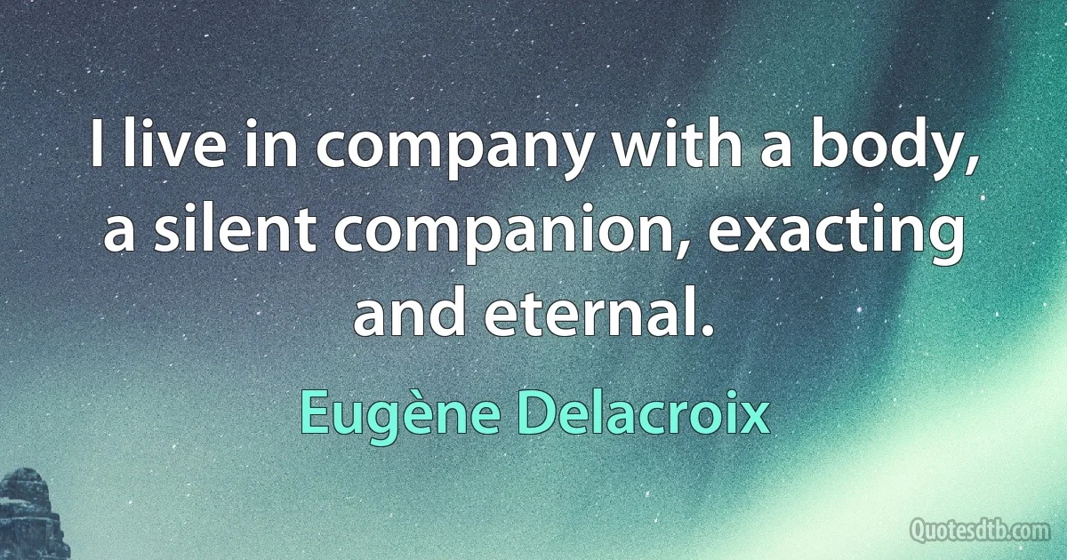 I live in company with a body, a silent companion, exacting and eternal. (Eugène Delacroix)