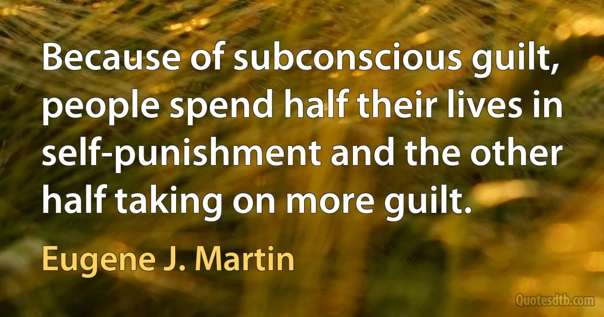 Because of subconscious guilt, people spend half their lives in self-punishment and the other half taking on more guilt. (Eugene J. Martin)