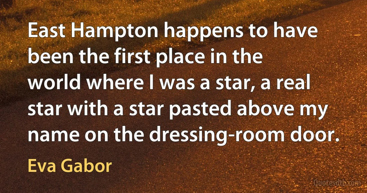 East Hampton happens to have been the first place in the world where I was a star, a real star with a star pasted above my name on the dressing-room door. (Eva Gabor)