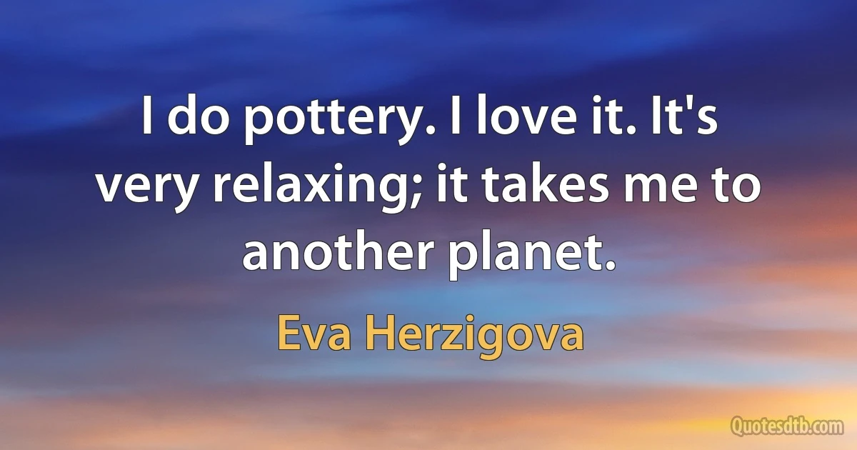 I do pottery. I love it. It's very relaxing; it takes me to another planet. (Eva Herzigova)