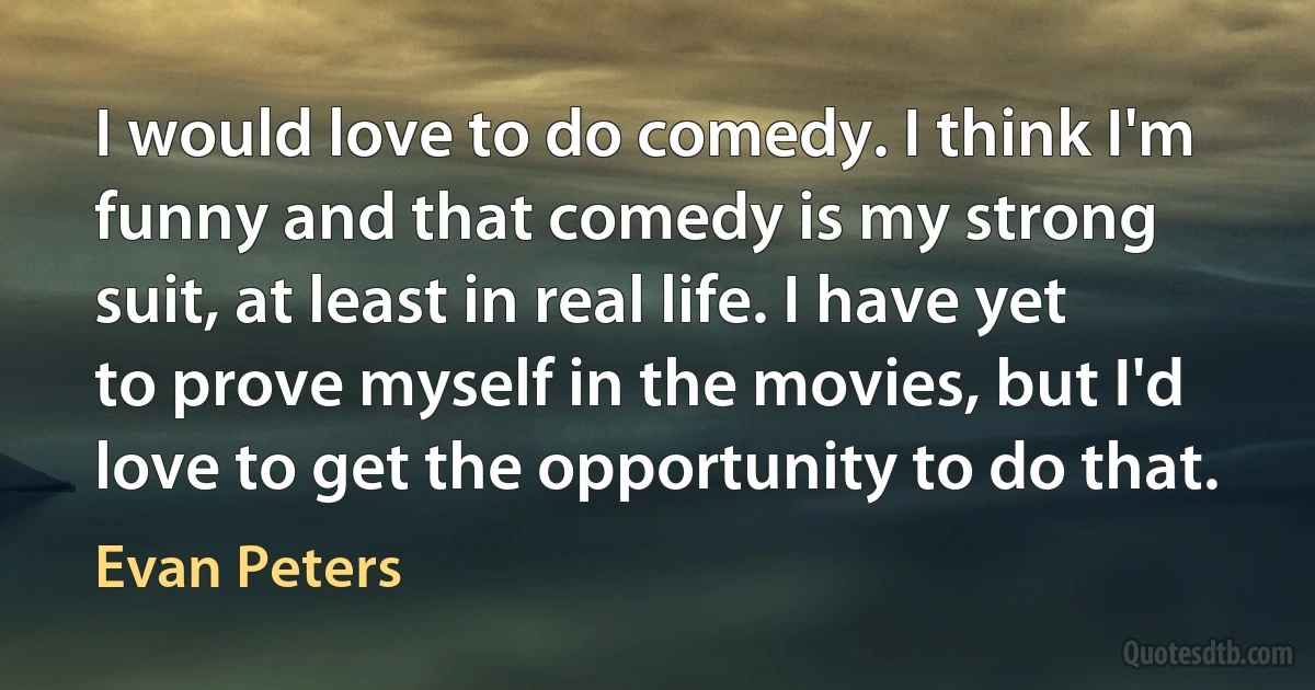 I would love to do comedy. I think I'm funny and that comedy is my strong suit, at least in real life. I have yet to prove myself in the movies, but I'd love to get the opportunity to do that. (Evan Peters)