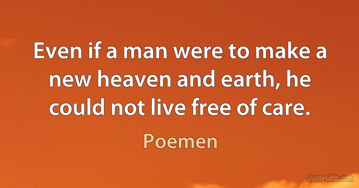 Even if a man were to make a new heaven and earth, he could not live free of care. (Poemen)