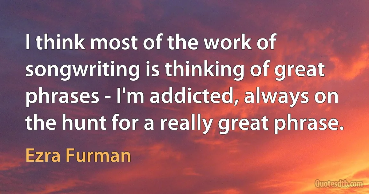 I think most of the work of songwriting is thinking of great phrases - I'm addicted, always on the hunt for a really great phrase. (Ezra Furman)