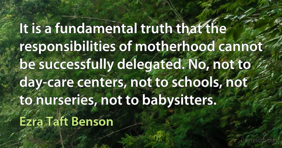 It is a fundamental truth that the responsibilities of motherhood cannot be successfully delegated. No, not to day-care centers, not to schools, not to nurseries, not to babysitters. (Ezra Taft Benson)