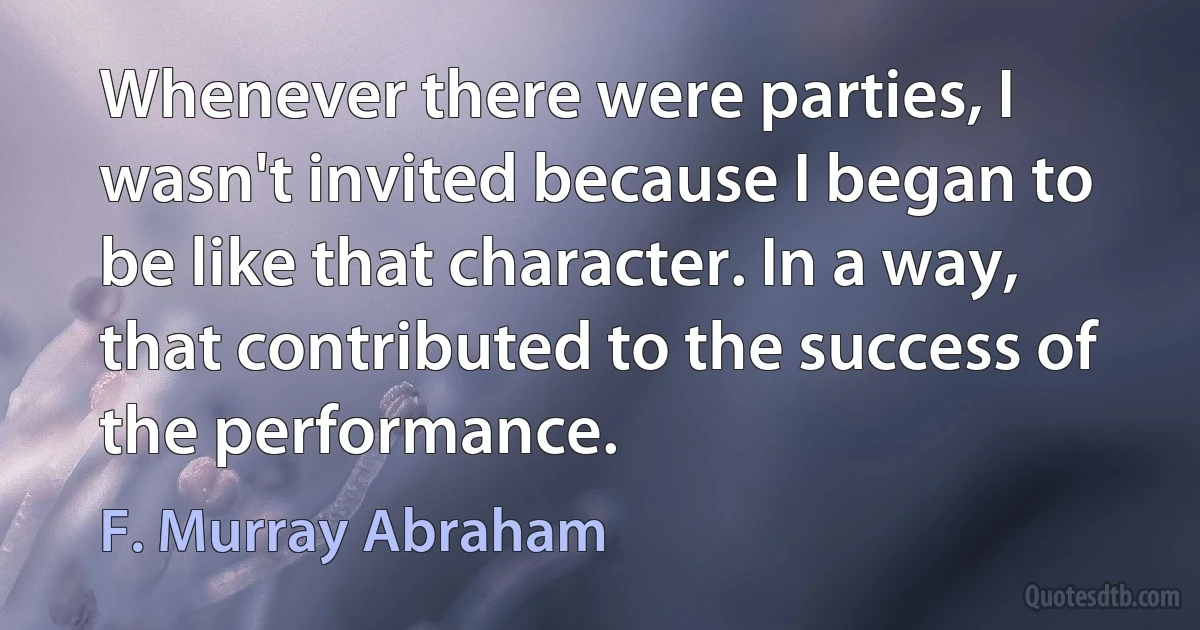 Whenever there were parties, I wasn't invited because I began to be like that character. In a way, that contributed to the success of the performance. (F. Murray Abraham)