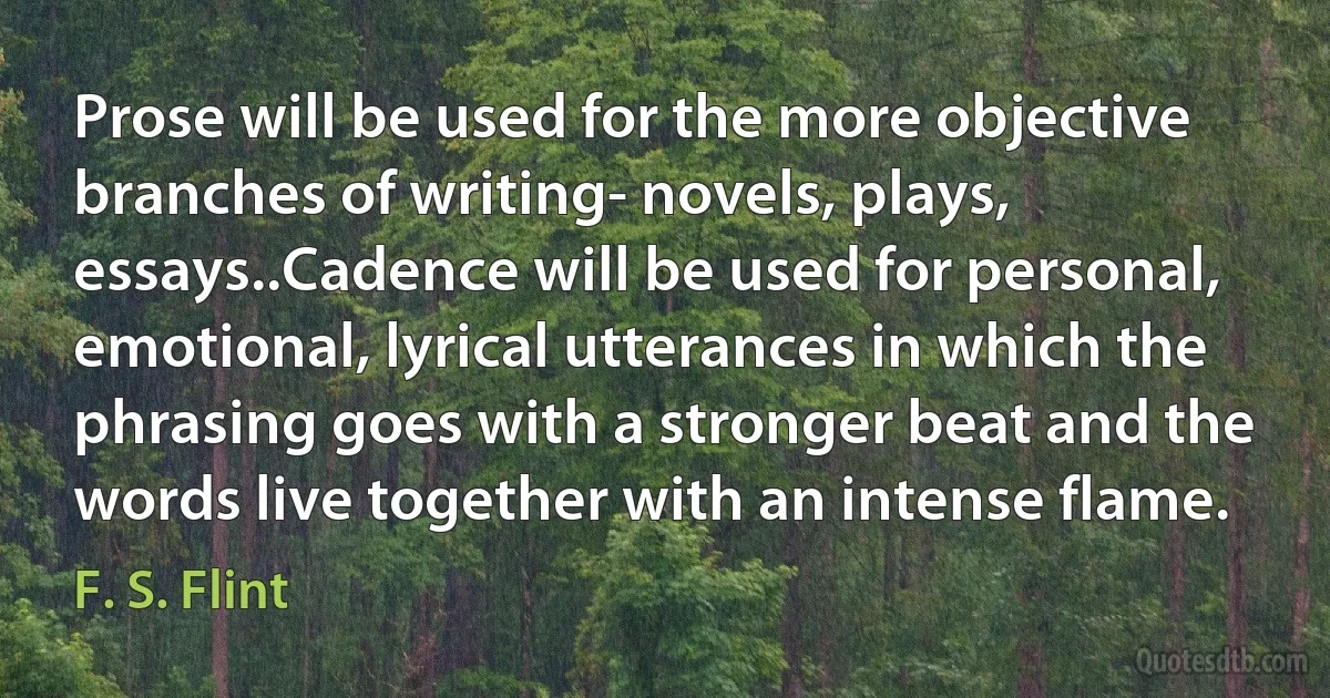 Prose will be used for the more objective branches of writing- novels, plays, essays..Cadence will be used for personal, emotional, lyrical utterances in which the phrasing goes with a stronger beat and the words live together with an intense flame. (F. S. Flint)