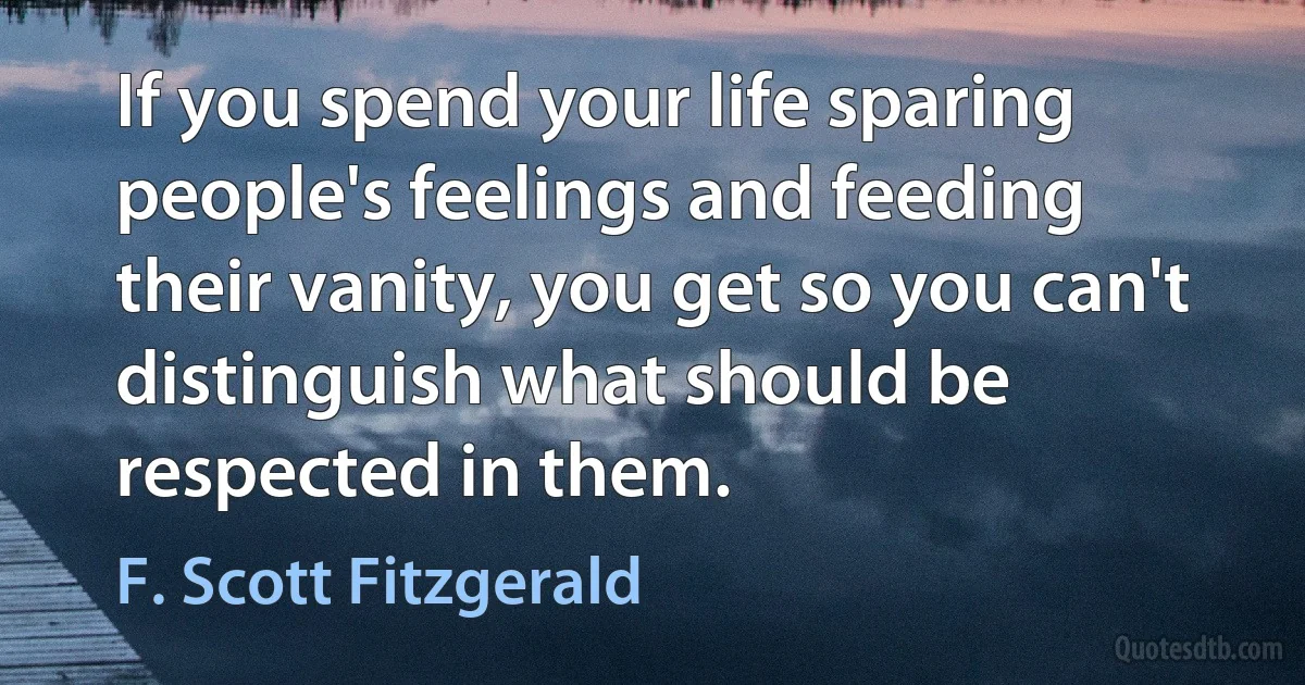 If you spend your life sparing people's feelings and feeding their vanity, you get so you can't distinguish what should be respected in them. (F. Scott Fitzgerald)