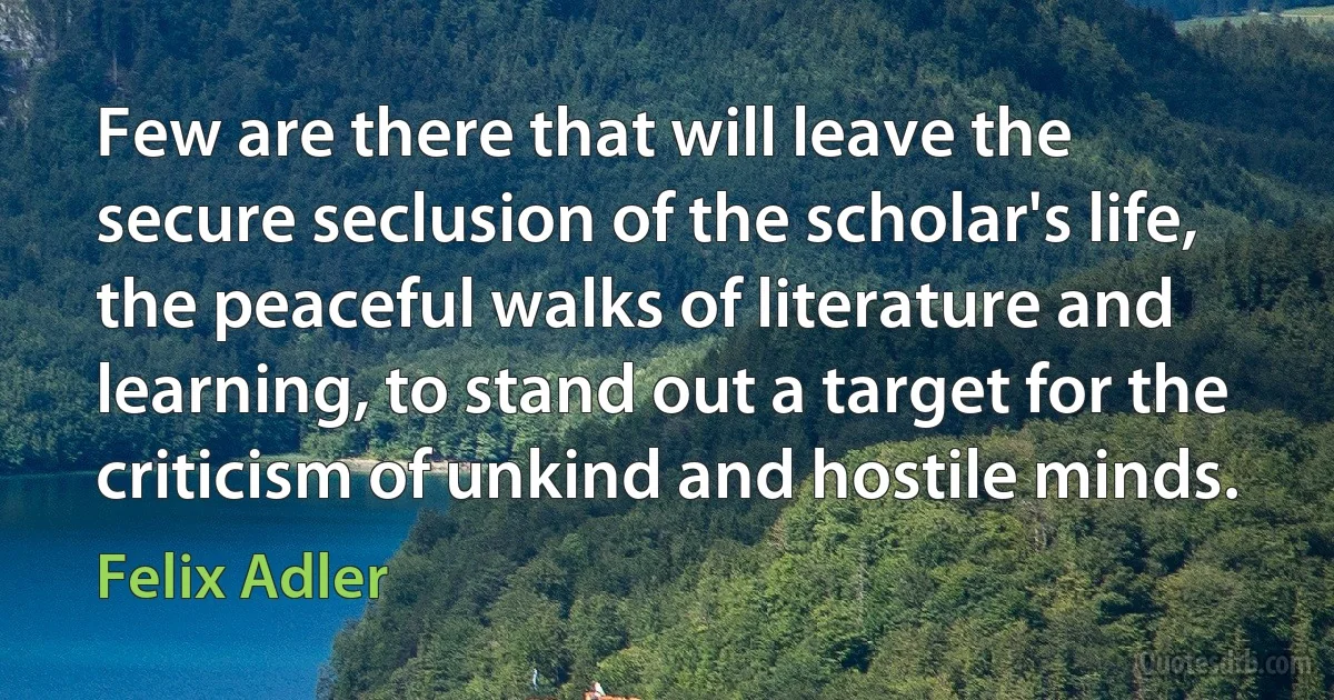 Few are there that will leave the secure seclusion of the scholar's life, the peaceful walks of literature and learning, to stand out a target for the criticism of unkind and hostile minds. (Felix Adler)