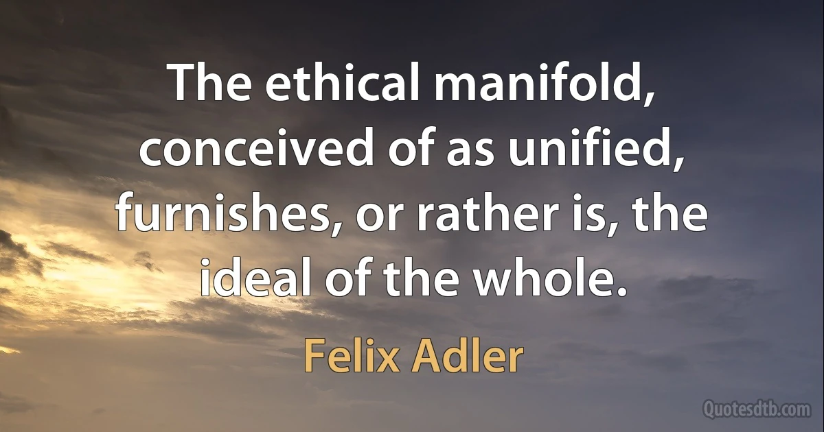 The ethical manifold, conceived of as unified, furnishes, or rather is, the ideal of the whole. (Felix Adler)