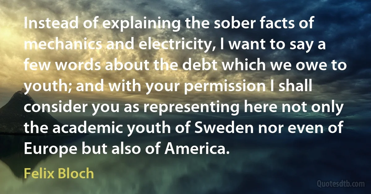 Instead of explaining the sober facts of mechanics and electricity, I want to say a few words about the debt which we owe to youth; and with your permission I shall consider you as representing here not only the academic youth of Sweden nor even of Europe but also of America. (Felix Bloch)