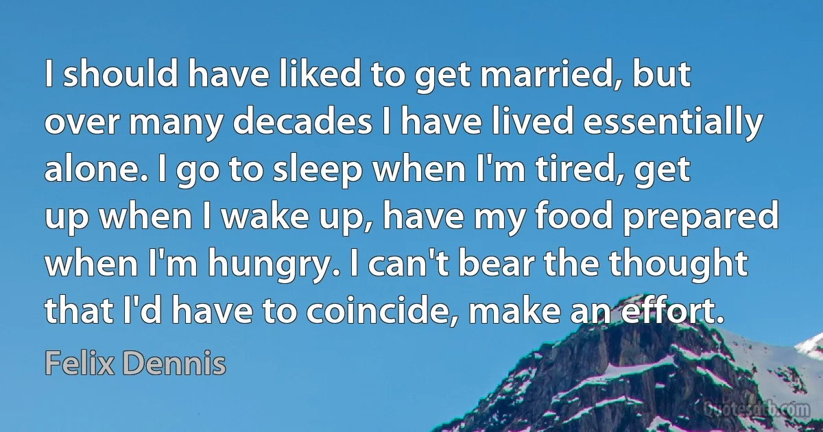 I should have liked to get married, but over many decades I have lived essentially alone. I go to sleep when I'm tired, get up when I wake up, have my food prepared when I'm hungry. I can't bear the thought that I'd have to coincide, make an effort. (Felix Dennis)