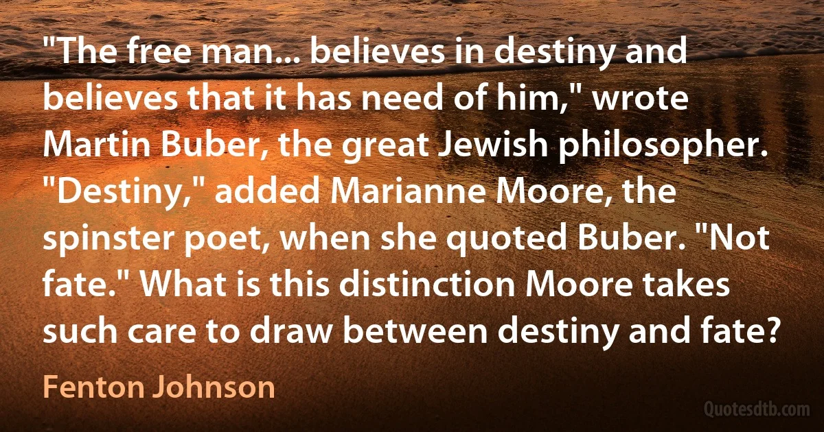 "The free man... believes in destiny and believes that it has need of him," wrote Martin Buber, the great Jewish philosopher. "Destiny," added Marianne Moore, the spinster poet, when she quoted Buber. "Not fate." What is this distinction Moore takes such care to draw between destiny and fate? (Fenton Johnson)