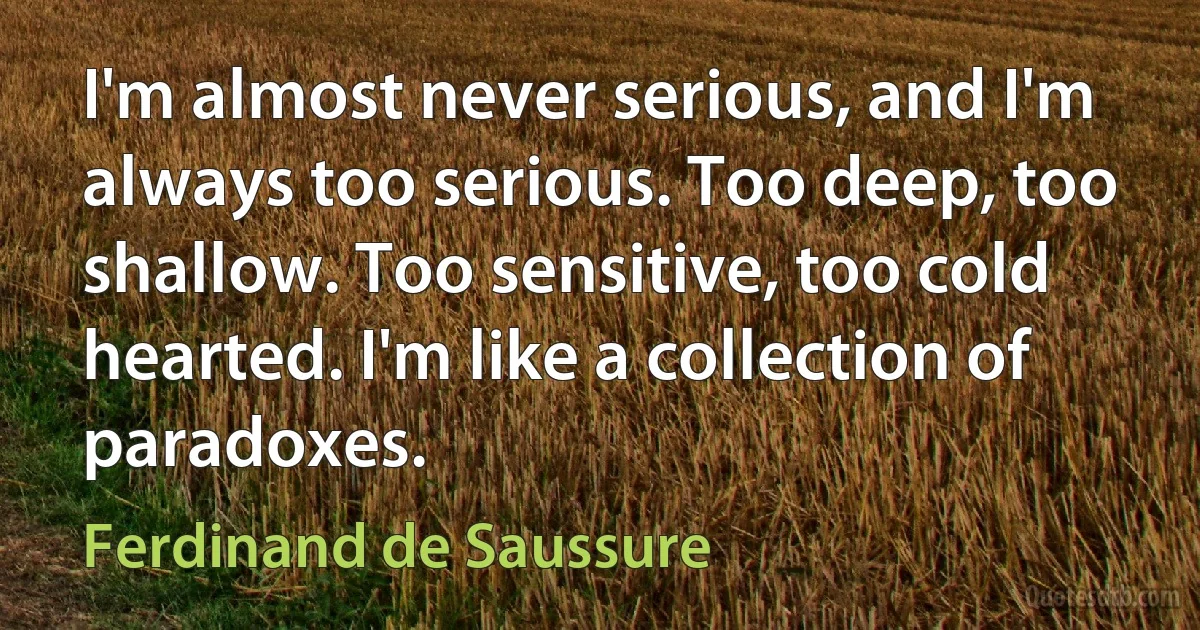 I'm almost never serious, and I'm always too serious. Too deep, too shallow. Too sensitive, too cold hearted. I'm like a collection of paradoxes. (Ferdinand de Saussure)