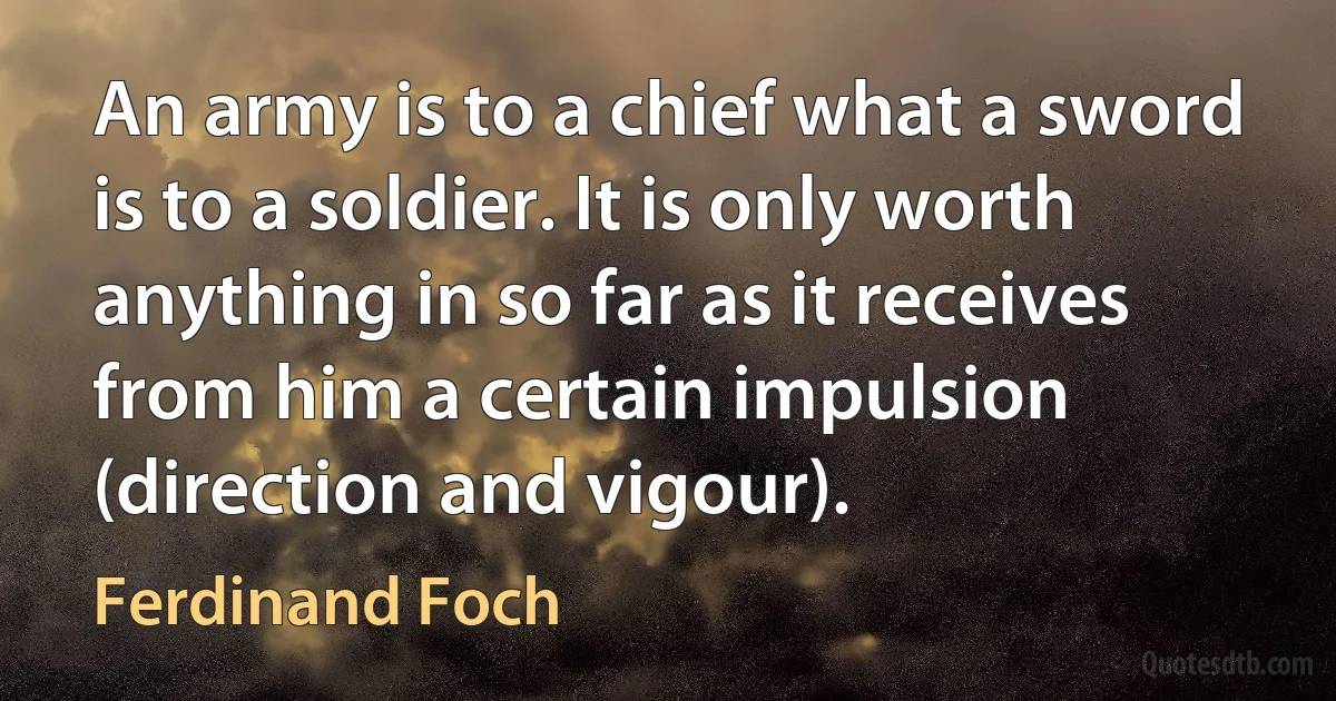 An army is to a chief what a sword is to a soldier. It is only worth anything in so far as it receives from him a certain impulsion (direction and vigour). (Ferdinand Foch)