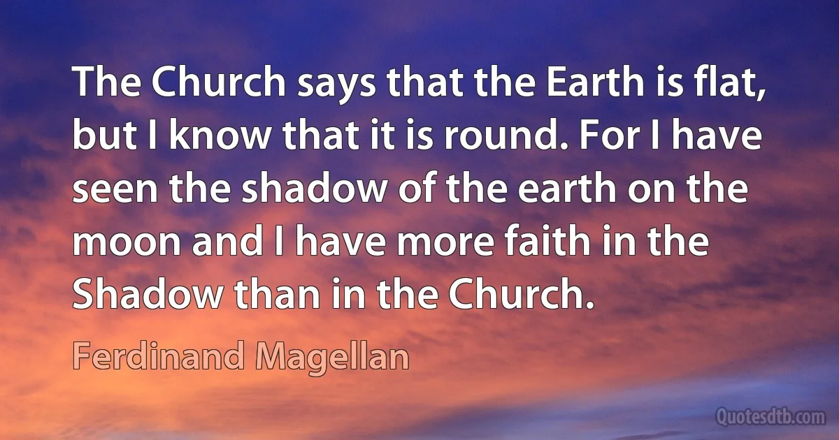 The Church says that the Earth is flat, but I know that it is round. For I have seen the shadow of the earth on the moon and I have more faith in the Shadow than in the Church. (Ferdinand Magellan)