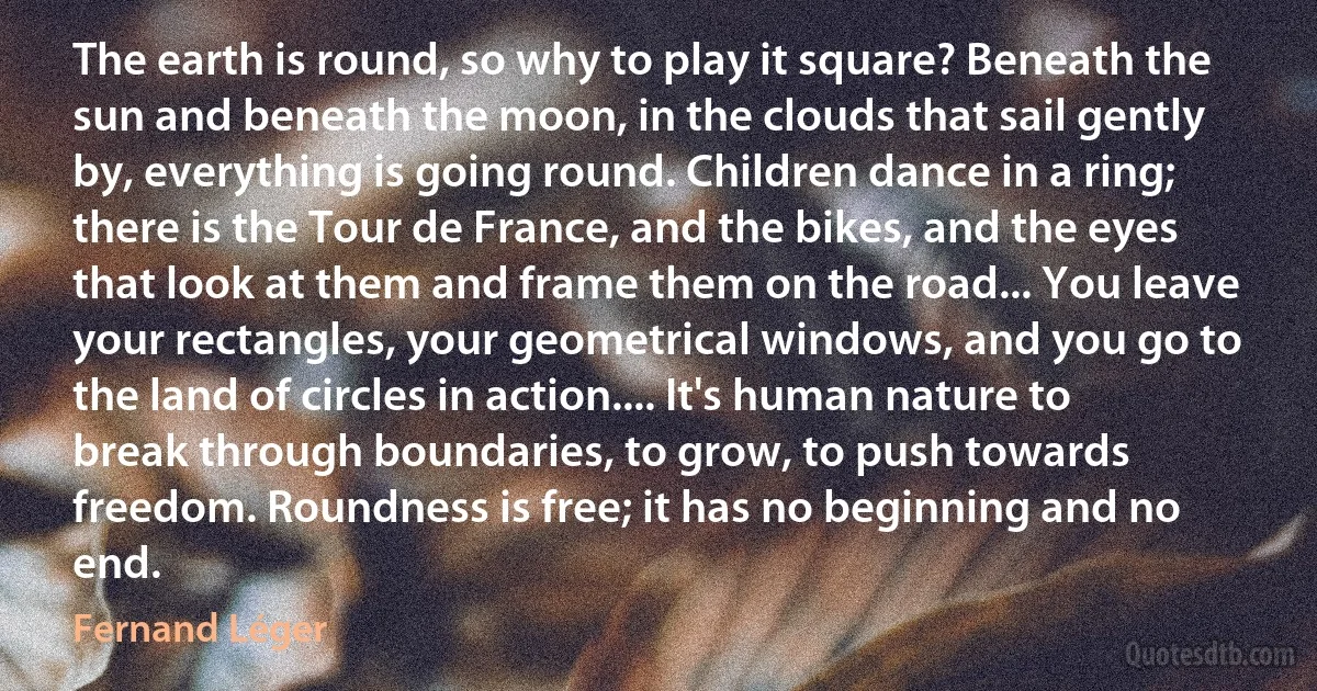 The earth is round, so why to play it square? Beneath the sun and beneath the moon, in the clouds that sail gently by, everything is going round. Children dance in a ring; there is the Tour de France, and the bikes, and the eyes that look at them and frame them on the road... You leave your rectangles, your geometrical windows, and you go to the land of circles in action.... It's human nature to break through boundaries, to grow, to push towards freedom. Roundness is free; it has no beginning and no end. (Fernand Léger)