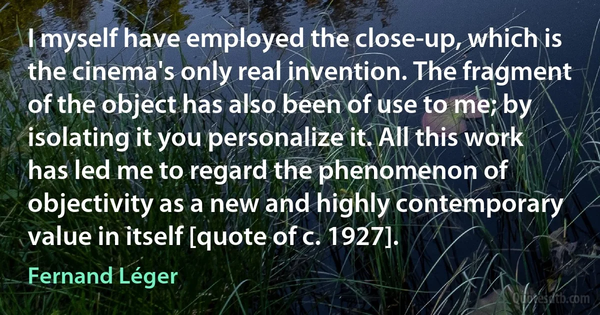 I myself have employed the close-up, which is the cinema's only real invention. The fragment of the object has also been of use to me; by isolating it you personalize it. All this work has led me to regard the phenomenon of objectivity as a new and highly contemporary value in itself [quote of c. 1927]. (Fernand Léger)