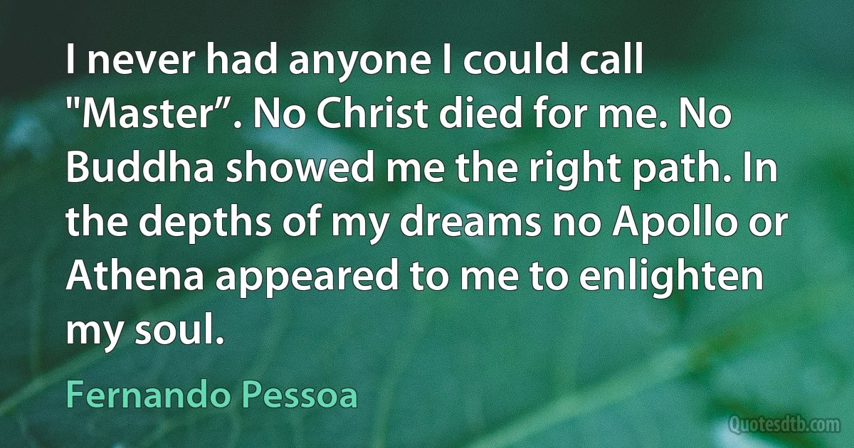 I never had anyone I could call "Master”. No Christ died for me. No Buddha showed me the right path. In the depths of my dreams no Apollo or Athena appeared to me to enlighten my soul. (Fernando Pessoa)