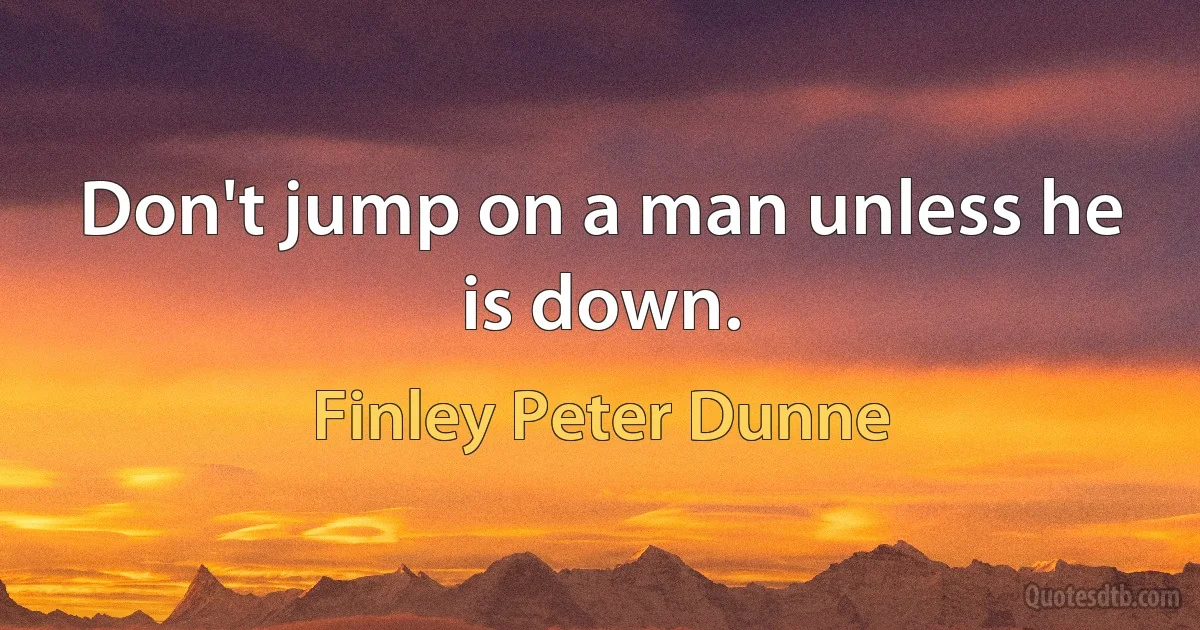 Don't jump on a man unless he is down. (Finley Peter Dunne)