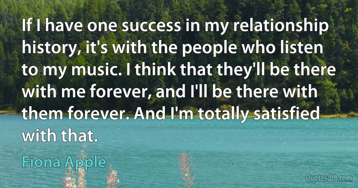 If I have one success in my relationship history, it's with the people who listen to my music. I think that they'll be there with me forever, and I'll be there with them forever. And I'm totally satisfied with that. (Fiona Apple)