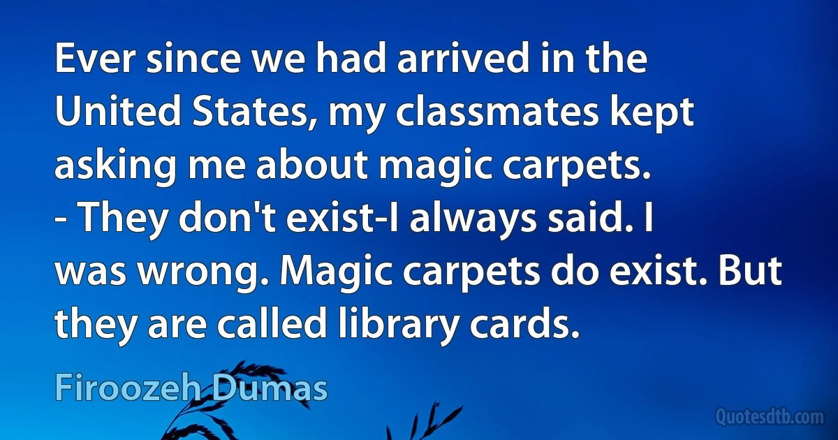 Ever since we had arrived in the United States, my classmates kept asking me about magic carpets.
- They don't exist-I always said. I was wrong. Magic carpets do exist. But they are called library cards. (Firoozeh Dumas)