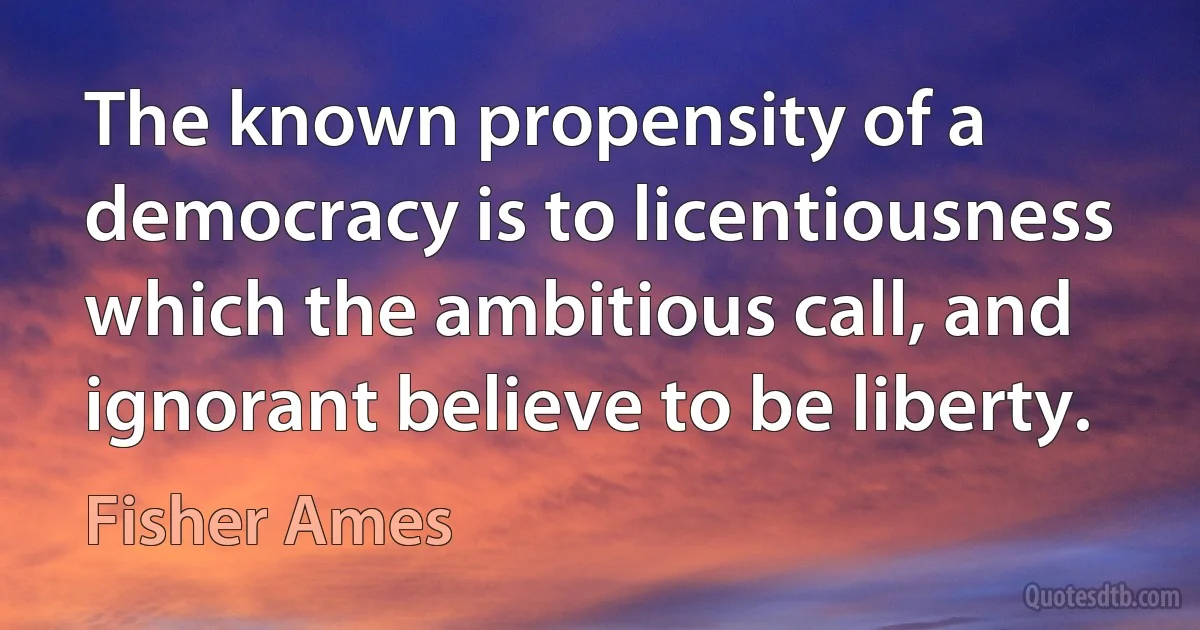 The known propensity of a democracy is to licentiousness which the ambitious call, and ignorant believe to be liberty. (Fisher Ames)