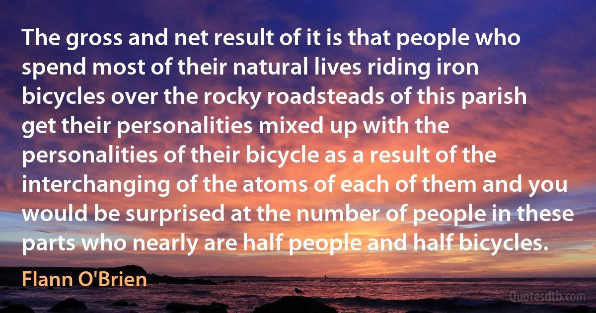 The gross and net result of it is that people who spend most of their natural lives riding iron bicycles over the rocky roadsteads of this parish get their personalities mixed up with the personalities of their bicycle as a result of the interchanging of the atoms of each of them and you would be surprised at the number of people in these parts who nearly are half people and half bicycles. (Flann O'Brien)