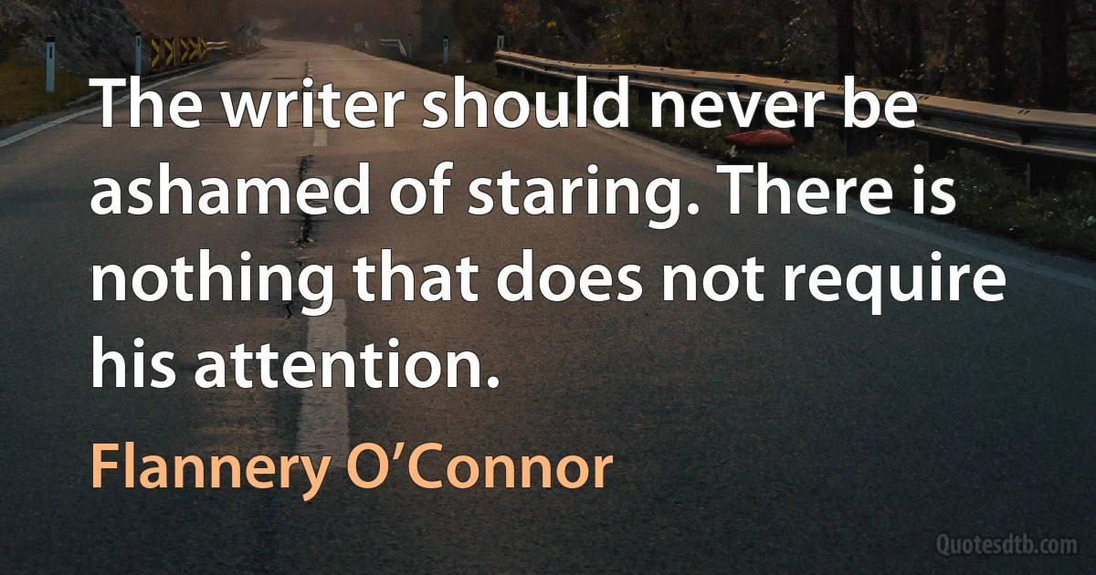 The writer should never be ashamed of staring. There is nothing that does not require his attention. (Flannery O’Connor)