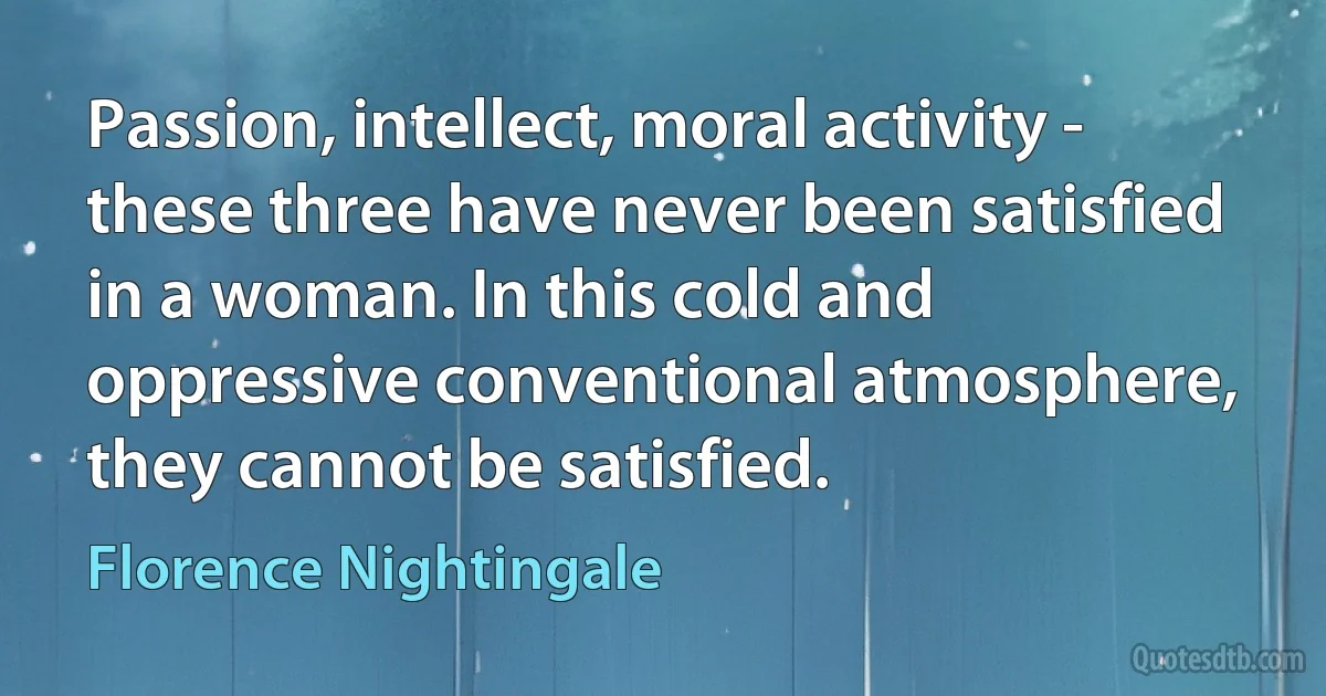 Passion, intellect, moral activity - these three have never been satisfied in a woman. In this cold and oppressive conventional atmosphere, they cannot be satisfied. (Florence Nightingale)