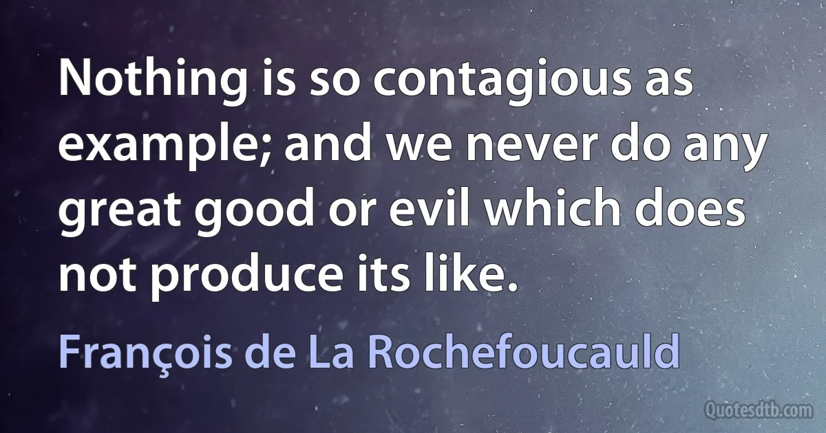 Nothing is so contagious as example; and we never do any great good or evil which does not produce its like. (François de La Rochefoucauld)