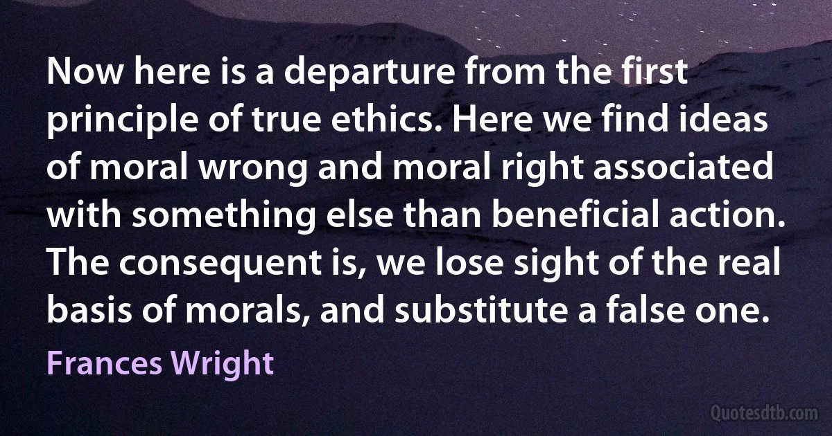 Now here is a departure from the first principle of true ethics. Here we find ideas of moral wrong and moral right associated with something else than beneficial action. The consequent is, we lose sight of the real basis of morals, and substitute a false one. (Frances Wright)