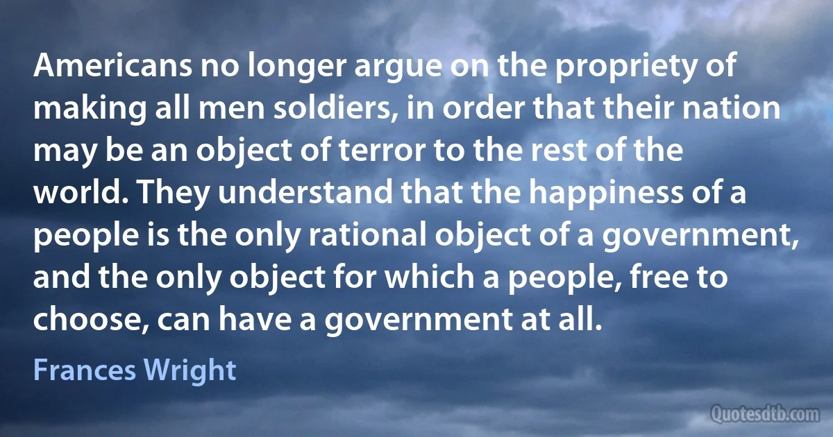 Americans no longer argue on the propriety of making all men soldiers, in order that their nation may be an object of terror to the rest of the world. They understand that the happiness of a people is the only rational object of a government, and the only object for which a people, free to choose, can have a government at all. (Frances Wright)