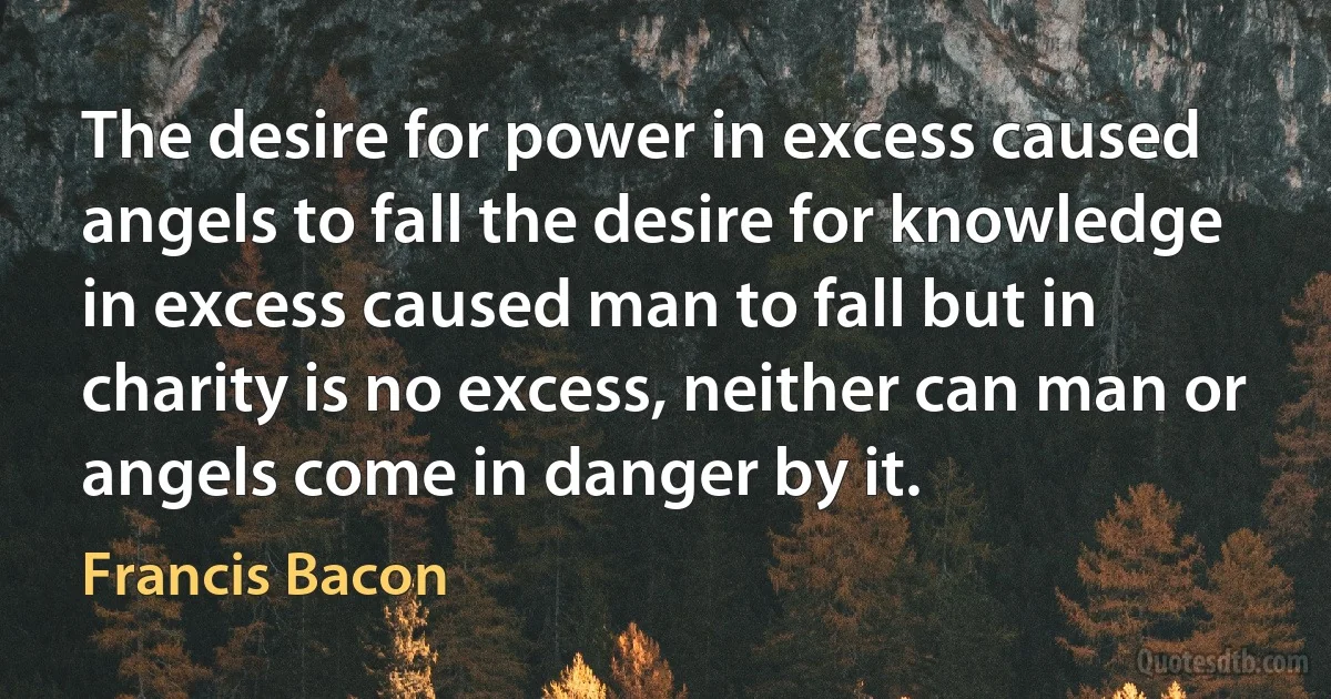 The desire for power in excess caused angels to fall the desire for knowledge in excess caused man to fall but in charity is no excess, neither can man or angels come in danger by it. (Francis Bacon)