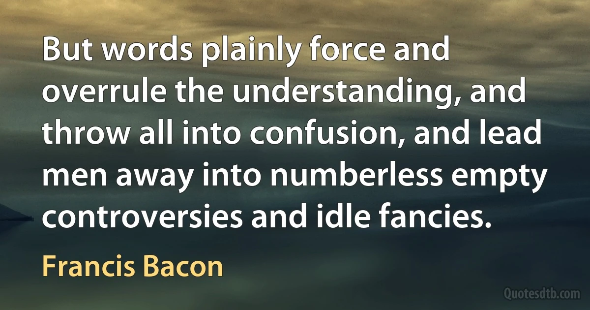 But words plainly force and overrule the understanding, and throw all into confusion, and lead men away into numberless empty controversies and idle fancies. (Francis Bacon)