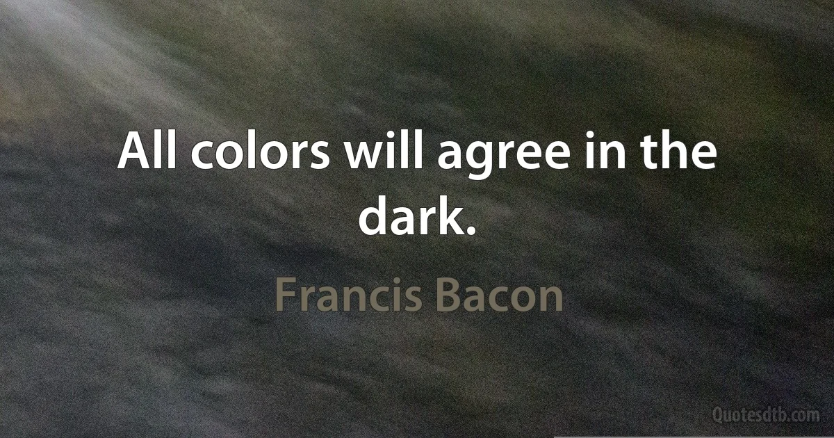 All colors will agree in the dark. (Francis Bacon)